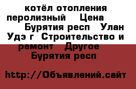 котёл отопления перолизный  › Цена ­ 22 000 - Бурятия респ., Улан-Удэ г. Строительство и ремонт » Другое   . Бурятия респ.